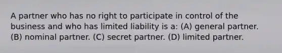 A partner who has no right to participate in control of the business and who has limited liability is a: (A) general partner. (B) nominal partner. (C) secret partner. (D) limited partner.