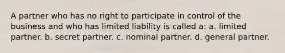 A partner who has no right to participate in control of the business and who has limited liability is called a: a. limited partner. b. secret partner. c. nominal partner. d. general partner.