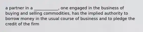 a partner in a ____________, one engaged in the business of buying and selling commodities, has the implied authority to borrow money in the usual course of business and to pledge the credit of the firm