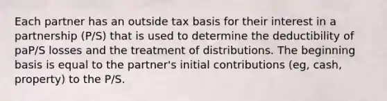 Each partner has an outside tax basis for their interest in a partnership (P/S) that is used to determine the deductibility of paP/S losses and the treatment of distributions. The beginning basis is equal to the partner's initial contributions (eg, cash, property) to the P/S.