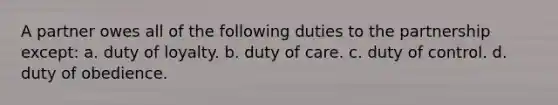 A partner owes all of the following duties to the partnership except: a. duty of loyalty. b. duty of care. c. duty of control. d. duty of obedience.