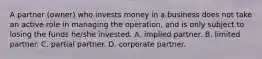 A partner (owner) who invests money in a business does not take an active role in managing the operation, and is only subject to losing the funds he/she invested. A. implied partner. B. limited partner. C. partial partner. D. corporate partner.