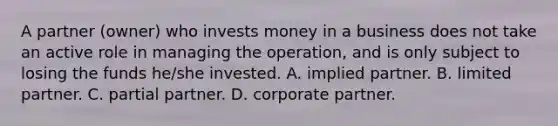 A partner (owner) who invests money in a business does not take an active role in managing the operation, and is only subject to losing the funds he/she invested. A. implied partner. B. limited partner. C. partial partner. D. corporate partner.