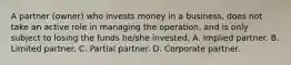 A partner (owner) who invests money in a business, does not take an active role in managing the operation, and is only subject to losing the funds he/she invested. A. Implied partner. B. Limited partner. C. Partial partner. D. Corporate partner.