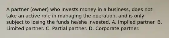 A partner (owner) who invests money in a business, does not take an active role in managing the operation, and is only subject to losing the funds he/she invested. A. Implied partner. B. Limited partner. C. Partial partner. D. Corporate partner.