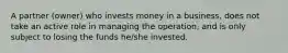 A partner (owner) who invests money in a business, does not take an active role in managing the operation, and is only subject to losing the funds he/she invested.