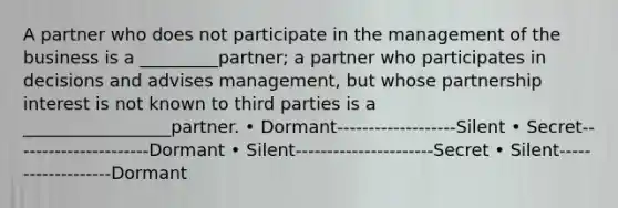 A partner who does not participate in the management of the business is a _________partner; a partner who participates in decisions and advises management, but whose partnership interest is not known to third parties is a _________________partner. • Dormant-------------------Silent • Secret----------------------Dormant • Silent----------------------Secret • Silent-------------------Dormant