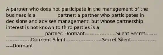 A partner who does not participate in the management of the business is a _________partner; a partner who participates in decisions and advises management, but whose partnership interest is not known to third parties is a _________________partner. Dormant-------------------Silent Secret----------------------Dormant Silent----------------------Secret Silent-------------------Dormant