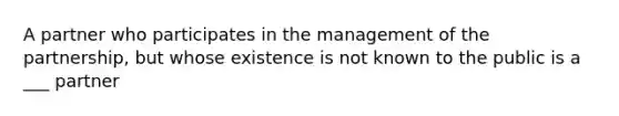 A partner who participates in the management of the partnership, but whose existence is not known to the public is a ___ partner