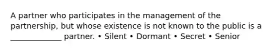 A partner who participates in the management of the partnership, but whose existence is not known to the public is a _____________ partner. • Silent • Dormant • Secret • Senior