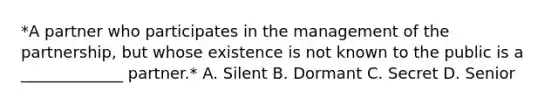 *A partner who participates in the management of the partnership, but whose existence is not known to the public is a _____________ partner.* A. Silent B. Dormant C. Secret D. Senior