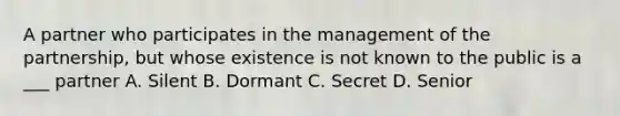 A partner who participates in the management of the partnership, but whose existence is not known to the public is a ___ partner A. Silent B. Dormant C. Secret D. Senior