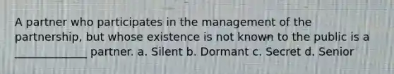 A partner who participates in the management of the partnership, but whose existence is not known to the public is a _____________ partner. a. Silent b. Dormant c. Secret d. Senior