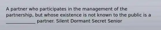 A partner who participates in the management of the partnership, but whose existence is not known to the public is a _____________ partner. Silent Dormant Secret Senior