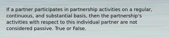 If a partner participates in partnership activities on a regular, continuous, and substantial basis, then the partnership's activities with respect to this individual partner are not considered passive. True or False.