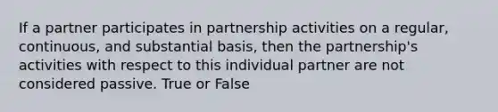 If a partner participates in partnership activities on a regular, continuous, and substantial basis, then the partnership's activities with respect to this individual partner are not considered passive. True or False