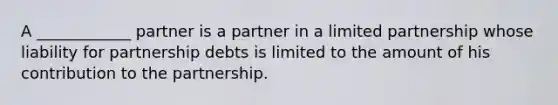 A ____________ partner is a partner in a limited partnership whose liability for partnership debts is limited to the amount of his contribution to the partnership.