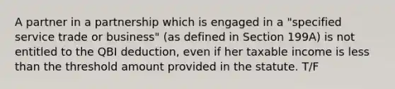 A partner in a partnership which is engaged in a "specified service trade or business" (as defined in Section 199A) is not entitled to the QBI deduction, even if her taxable income is less than the threshold amount provided in the statute. T/F