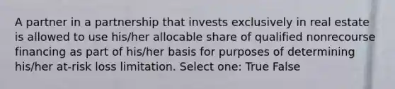 A partner in a partnership that invests exclusively in real estate is allowed to use his/her allocable share of qualified nonrecourse financing as part of his/her basis for purposes of determining his/her at-risk loss limitation. Select one: True False