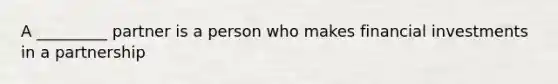 A _________ partner is a person who makes financial investments in a partnership