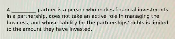 A __________ partner is a person who makes financial investments in a partnership, does not take an active role in managing the business, and whose liability for the partnerships' debts is limited to the amount they have invested.