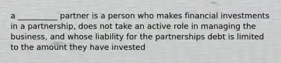 a __________ partner is a person who makes financial investments in a partnership, does not take an active role in managing the business, and whose liability for the partnerships debt is limited to the amount they have invested