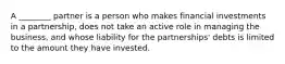 A ________ partner is a person who makes financial investments in a partnership, does not take an active role in managing the business, and whose liability for the partnerships' debts is limited to the amount they have invested.