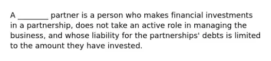 A ________ partner is a person who makes financial investments in a partnership, does not take an active role in managing the business, and whose liability for the partnerships' debts is limited to the amount they have invested.