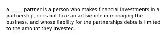 a _____ partner is a person who makes financial investments in a partnership, does not take an active role in managing the business, and whose liability for the partnerships debts is limited to the amount they invested.