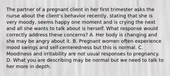 The partner of a pregnant client in her first trimester asks the nurse about the client's behavior recently, stating that she is very moody, seems happy one moment and is crying the next and all she wants to talk about is herself. What response would correctly address these concerns? A. Her body is changing and she may be angry about it. B. Pregnant women often experience mood swings and self-centeredness but this is normal. C. Moodiness and irritability are not usual responses to pregnancy. D. What you are describing may be normal but we need to talk to her more in depth.