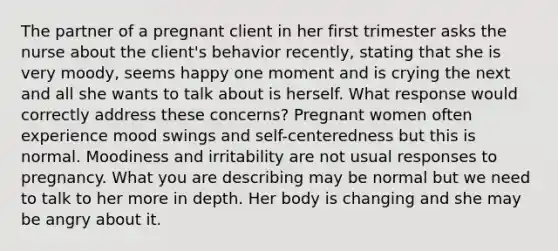 The partner of a pregnant client in her first trimester asks the nurse about the client's behavior recently, stating that she is very moody, seems happy one moment and is crying the next and all she wants to talk about is herself. What response would correctly address these concerns? Pregnant women often experience mood swings and self-centeredness but this is normal. Moodiness and irritability are not usual responses to pregnancy. What you are describing may be normal but we need to talk to her more in depth. Her body is changing and she may be angry about it.