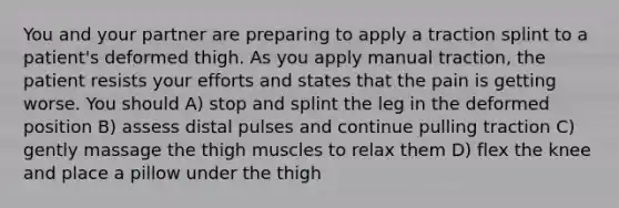 You and your partner are preparing to apply a traction splint to a patient's deformed thigh. As you apply manual traction, the patient resists your efforts and states that the pain is getting worse. You should A) stop and splint the leg in the deformed position B) assess distal pulses and continue pulling traction C) gently massage the thigh muscles to relax them D) flex the knee and place a pillow under the thigh