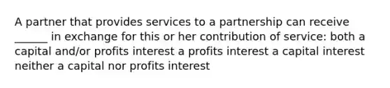 A partner that provides services to a partnership can receive ______ in exchange for this or her contribution of service: both a capital and/or profits interest a profits interest a capital interest neither a capital nor profits interest