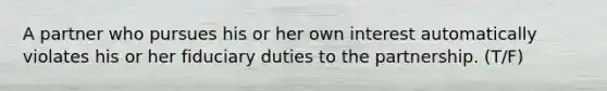 A partner who pursues his or her own interest automatically violates his or her fiduciary duties to the partnership. (T/F)