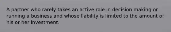 A partner who rarely takes an active role in <a href='https://www.questionai.com/knowledge/kuI1pP196d-decision-making' class='anchor-knowledge'>decision making</a> or running a business and whose liability is limited to the amount of his or her investment.