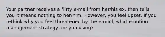 Your partner receives a flirty e-mail from her/his ex, then tells you it means nothing to her/him. However, you feel upset. If you rethink why you feel threatened by the e-mail, what emotion management strategy are you using?