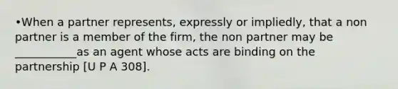 •When a partner represents, expressly or impliedly, that a non partner is a member of the firm, the non partner may be ___________as an agent whose acts are binding on the partnership [U P A 308].