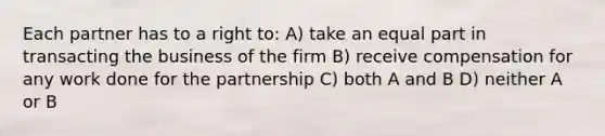 Each partner has to a right to: A) take an equal part in transacting the business of the firm B) receive compensation for any work done for the partnership C) both A and B D) neither A or B