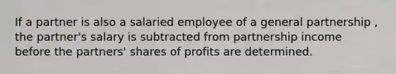 If a partner is also a salaried employee of a general partnership , the partner's salary is subtracted from partnership income before the partners' shares of profits are determined.