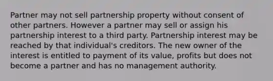 Partner may not sell partnership property without consent of other partners. However a partner may sell or assign his partnership interest to a third party. Partnership interest may be reached by that individual's creditors. The new owner of the interest is entitled to payment of its value, profits but does not become a partner and has no management authority.