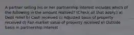 A partner selling his or her partnership interest includes which of the following in the amount realized? (Check all that apply.) a) Debt relief b) Cash received c) Adjusted basis of property received d) Fair market value of property received e) Outside basis in partnership interest