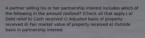 A partner selling his or her partnership interest includes which of the following in the amount realized? (Check all that apply.) a) Debt relief b) Cash received c) Adjusted basis of property received d) Fair market value of property received e) Outside basis in partnership interest