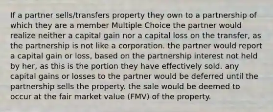 If a partner sells/transfers property they own to a partnership of which they are a member Multiple Choice the partner would realize neither a capital gain nor a capital loss on the transfer, as the partnership is not like a corporation. the partner would report a capital gain or loss, based on the partnership interest not held by her, as this is the portion they have effectively sold. any capital gains or losses to the partner would be deferred until the partnership sells the property. the sale would be deemed to occur at the fair market value (FMV) of the property.