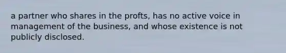 a partner who shares in the profts, has no active voice in management of the business, and whose existence is not publicly disclosed.