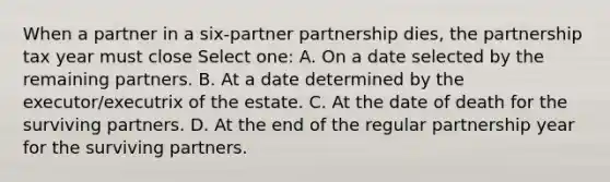 When a partner in a six-partner partnership dies, the partnership tax year must close Select one: A. On a date selected by the remaining partners. B. At a date determined by the executor/executrix of the estate. C. At the date of death for the surviving partners. D. At the end of the regular partnership year for the surviving partners.