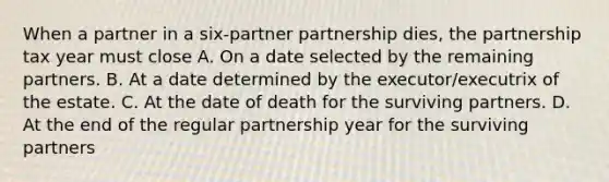 When a partner in a six-partner partnership dies, the partnership tax year must close A. On a date selected by the remaining partners. B. At a date determined by the executor/executrix of the estate. C. At the date of death for the surviving partners. D. At the end of the regular partnership year for the surviving partners