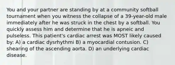 You and your partner are standing by at a community softball tournament when you witness the collapse of a 39-year-old male immediately after he was struck in the chest by a softball. You quickly assess him and determine that he is apneic and pulseless. This patient's cardiac arrest was MOST likely caused by: A) a cardiac dysrhythmi B) a myocardial contusion. C) shearing of the ascending aorta. D) an underlying cardiac disease.