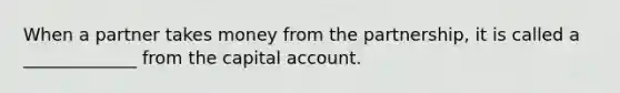 When a partner takes money from the partnership, it is called a _____________ from the capital account.