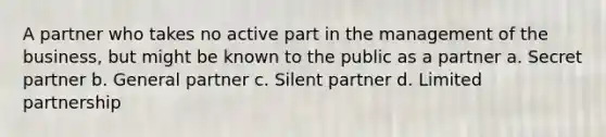 A partner who takes no active part in the management of the business, but might be known to the public as a partner a. Secret partner b. General partner c. Silent partner d. Limited partnership