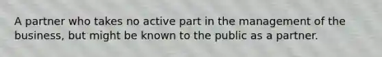 A partner who takes no active part in the management of the business, but might be known to the public as a partner.
